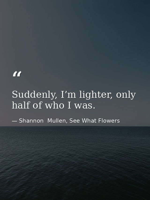 Suddenly, I’m lighter, only half of who I was. — Shannon  Mullen, See What Flowers