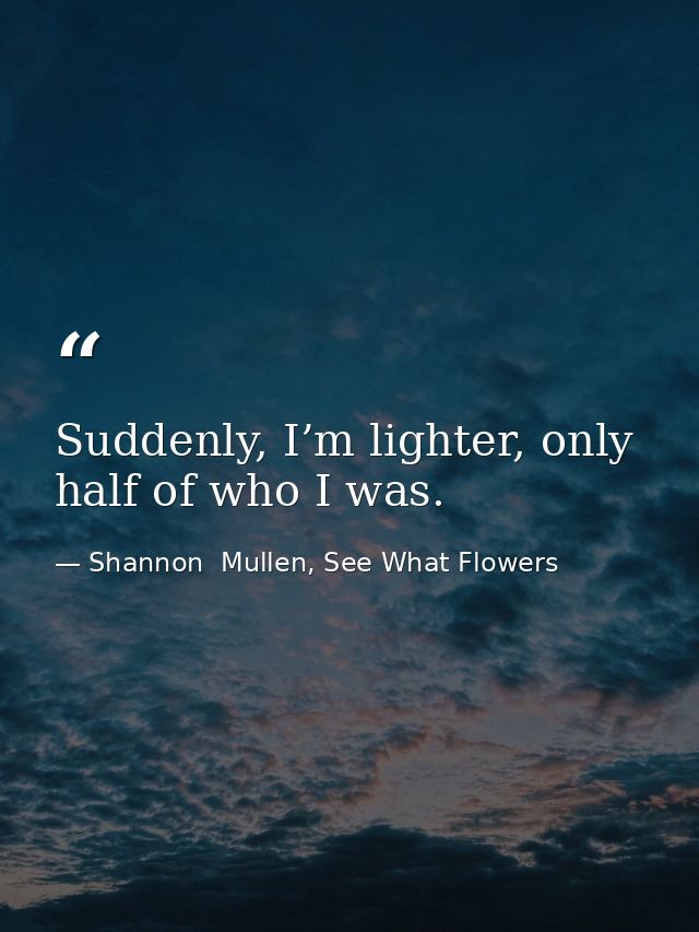 Suddenly, I’m lighter, only half of who I was. — Shannon  Mullen, See What Flowers