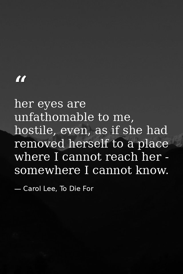 her eyes are unfathomable to me, hostile, even, as if she had removed herself to a place where I cannot reach her - some — Carol Lee, To Die For
