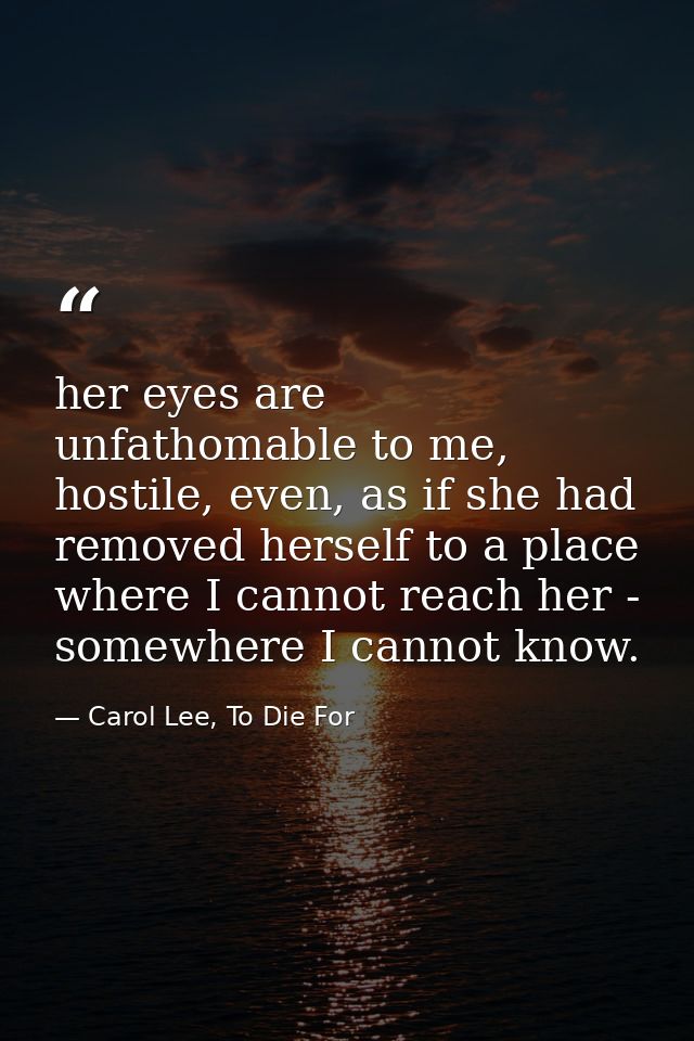 her eyes are unfathomable to me, hostile, even, as if she had removed herself to a place where I cannot reach her - some — Carol Lee, To Die For