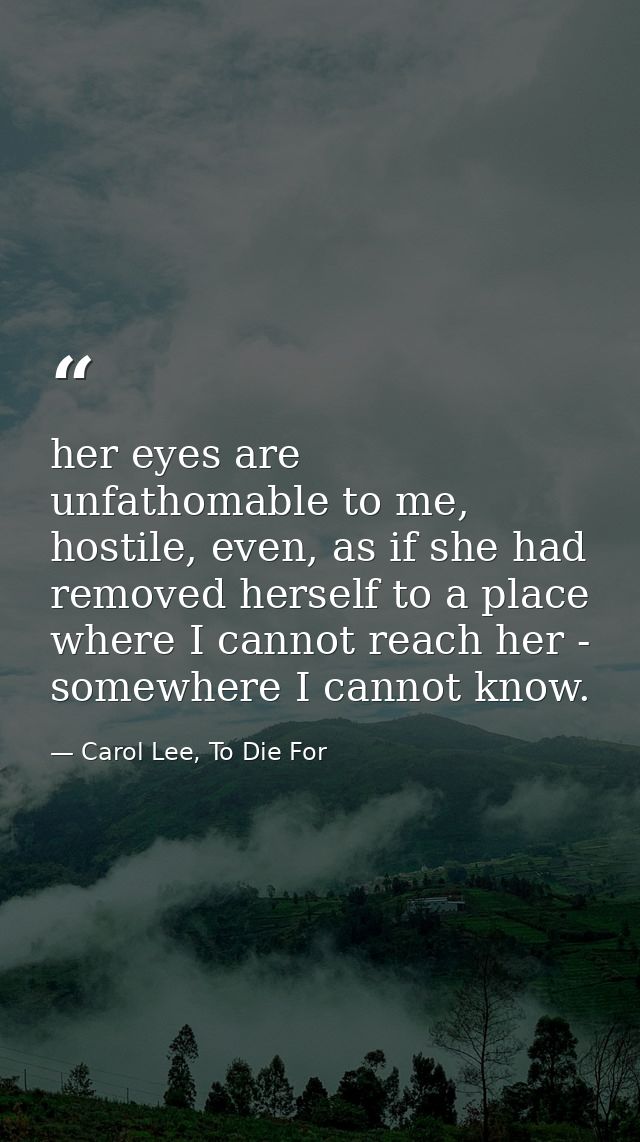 her eyes are unfathomable to me, hostile, even, as if she had removed herself to a place where I cannot reach her - some — Carol Lee, To Die For