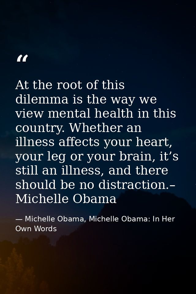 At the root of this dilemma is the way we view mental health in this country. Whether an illness affects your heart, you — Michelle Obama, Michelle Obama: In Her Own Words