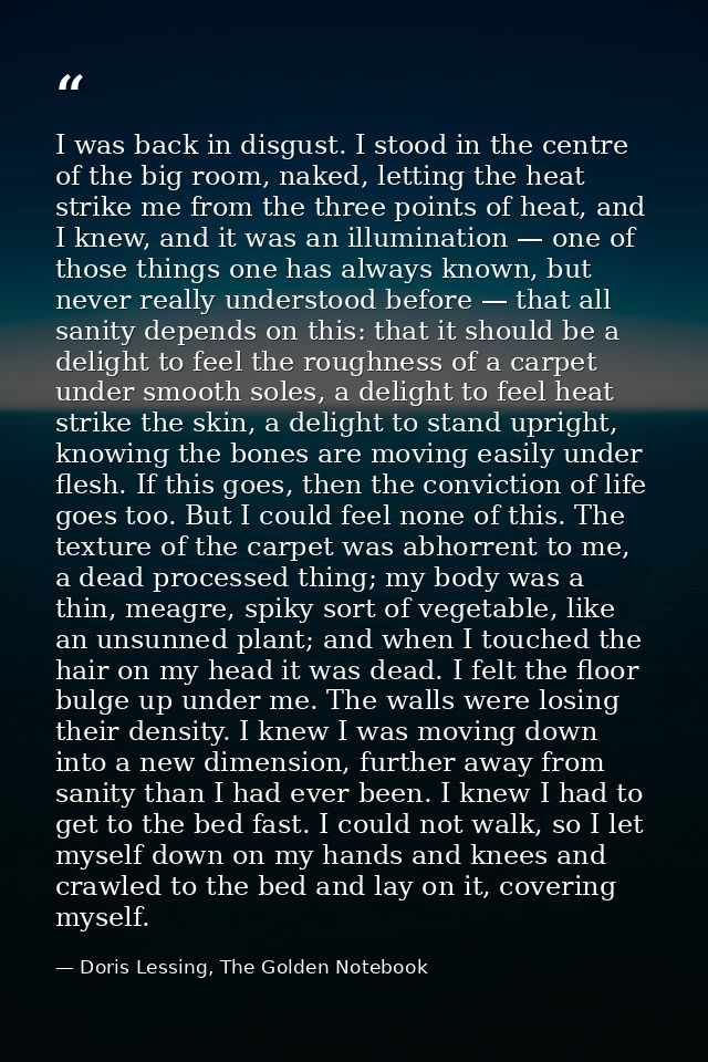 I was back in disgust. I stood in the centre of the big room, naked, letting the heat strike me from the three points of — Doris Lessing, The Golden Notebook