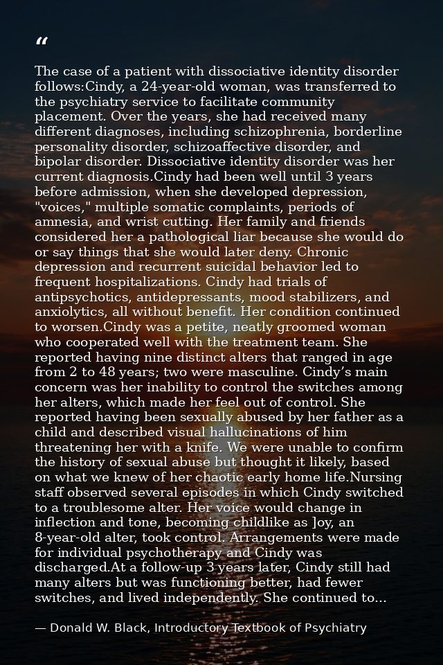 The case of a patient with dissociative identity disorder follows:Cindy, a 24-year-old woman, was transferred to the psy — Donald W. Black, Introductory Textbook of Psychiatry