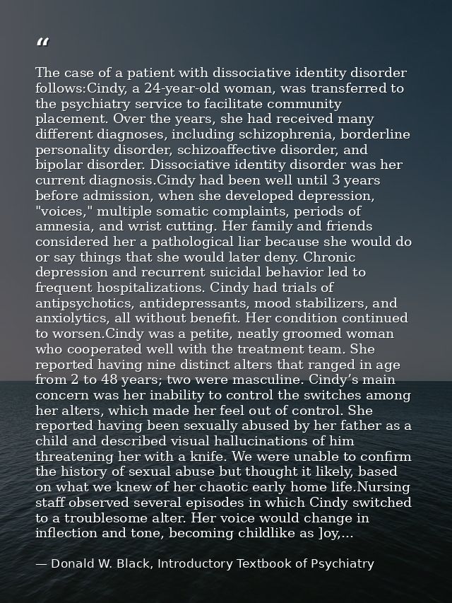 The case of a patient with dissociative identity disorder follows:Cindy, a 24-year-old woman, was transferred to the psy — Donald W. Black, Introductory Textbook of Psychiatry