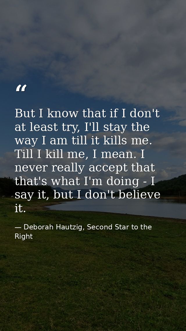 But I know that if I don't at least try, I'll stay the way I am till it kills me. Till I kill me, I mean. I never really — Deborah Hautzig, Second Star to the Right