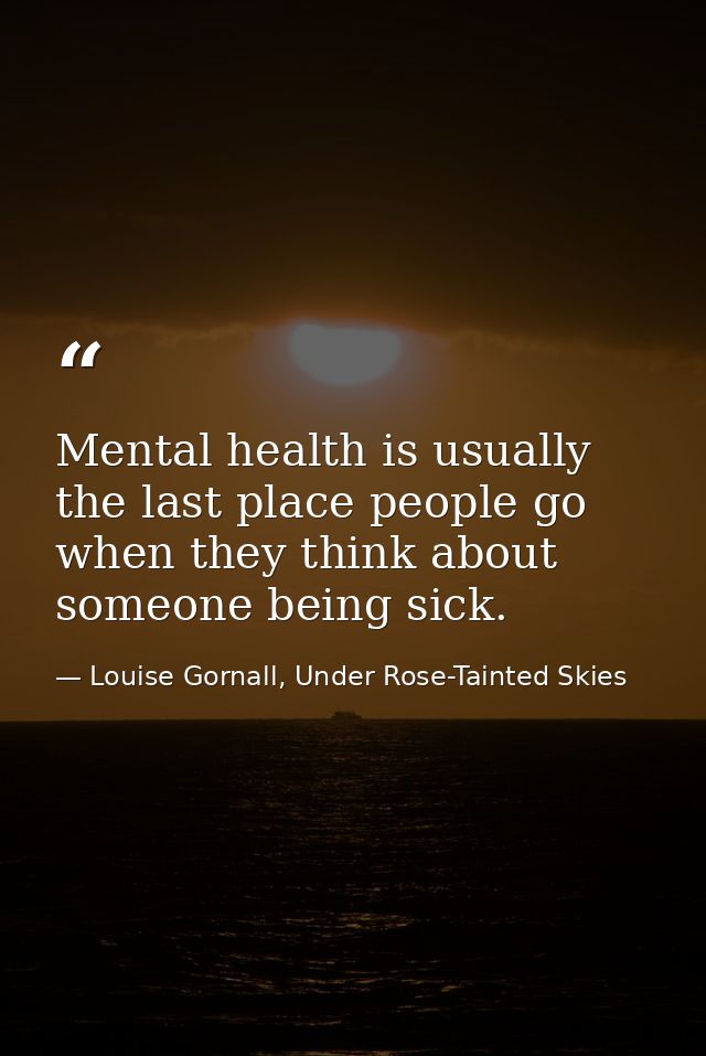 Mental health is usually the last place people go when they think about someone being sick. — Louise Gornall, Under Rose-Tainted Skies