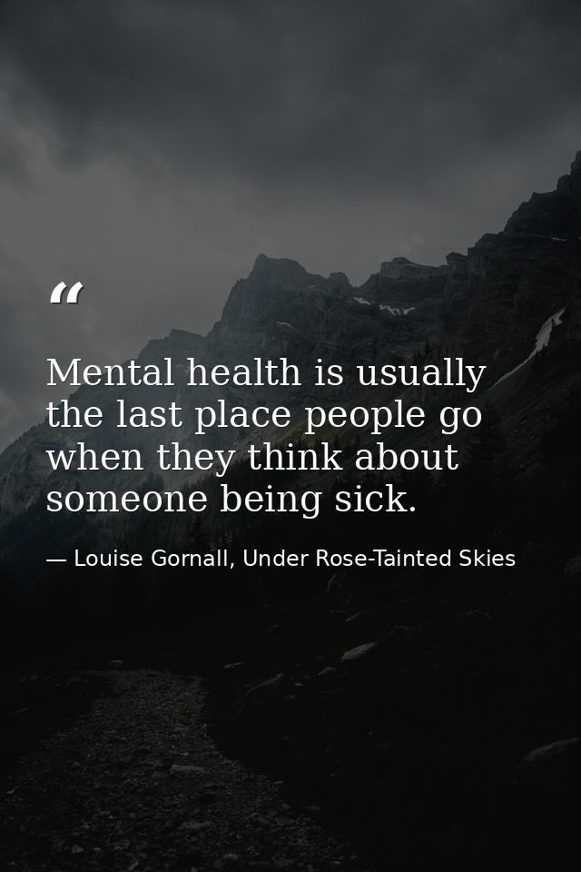 Mental health is usually the last place people go when they think about someone being sick. — Louise Gornall, Under Rose-Tainted Skies