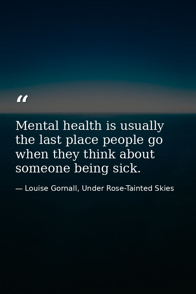 Mental health is usually the last place people go when they think about someone being sick. — Louise Gornall, Under Rose-Tainted Skies