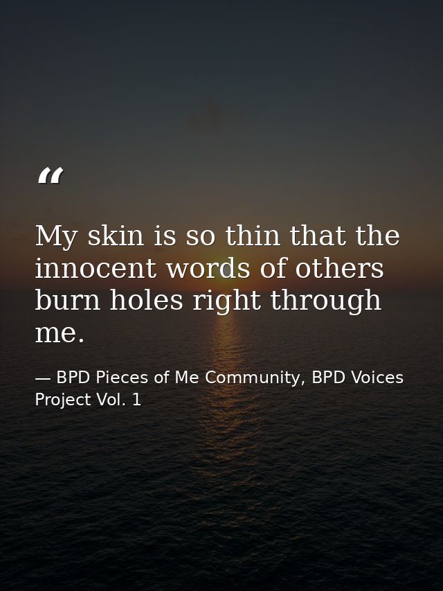 My skin is so thin that the innocent words of others burn holes right through me. — BPD Pieces of Me Community, BPD Voices Project Vol. 1