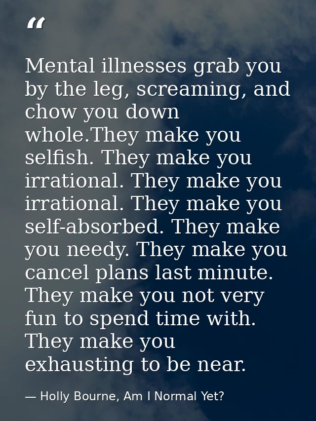Mental illnesses grab you by the leg, screaming, and chow you down whole.They make you selfish. They make you irrational — Holly Bourne, Am I Normal Yet?