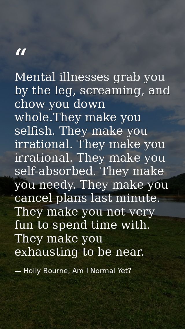 Mental illnesses grab you by the leg, screaming, and chow you down whole.They make you selfish. They make you irrational — Holly Bourne, Am I Normal Yet?