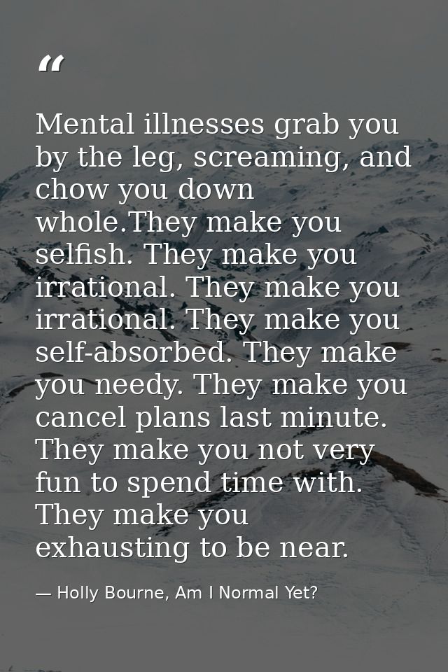 Mental illnesses grab you by the leg, screaming, and chow you down whole.They make you selfish. They make you irrational — Holly Bourne, Am I Normal Yet?