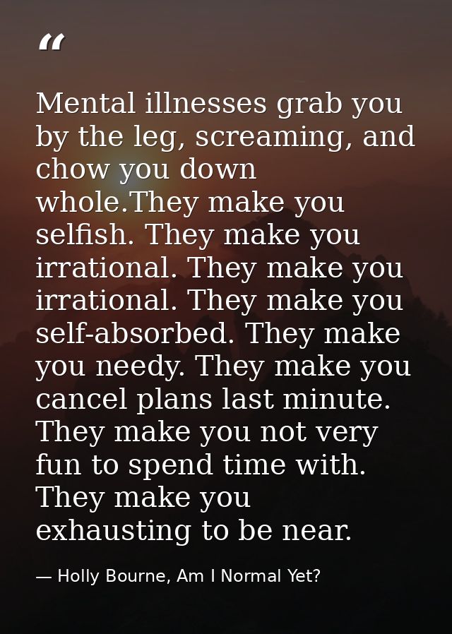 Mental illnesses grab you by the leg, screaming, and chow you down whole.They make you selfish. They make you irrational — Holly Bourne, Am I Normal Yet?