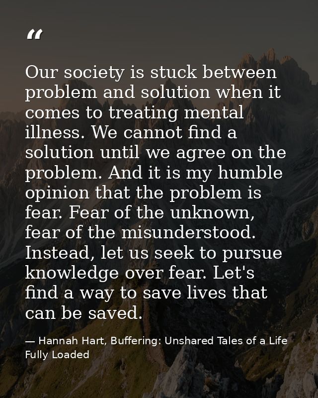 Our society is stuck between problem and solution when it comes to treating mental illness. We cannot find a solution un — Hannah Hart, Buffering: Unshared Tales of a Life Fully Loaded