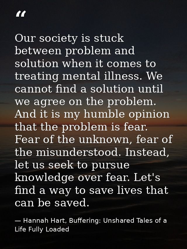 Our society is stuck between problem and solution when it comes to treating mental illness. We cannot find a solution un — Hannah Hart, Buffering: Unshared Tales of a Life Fully Loaded