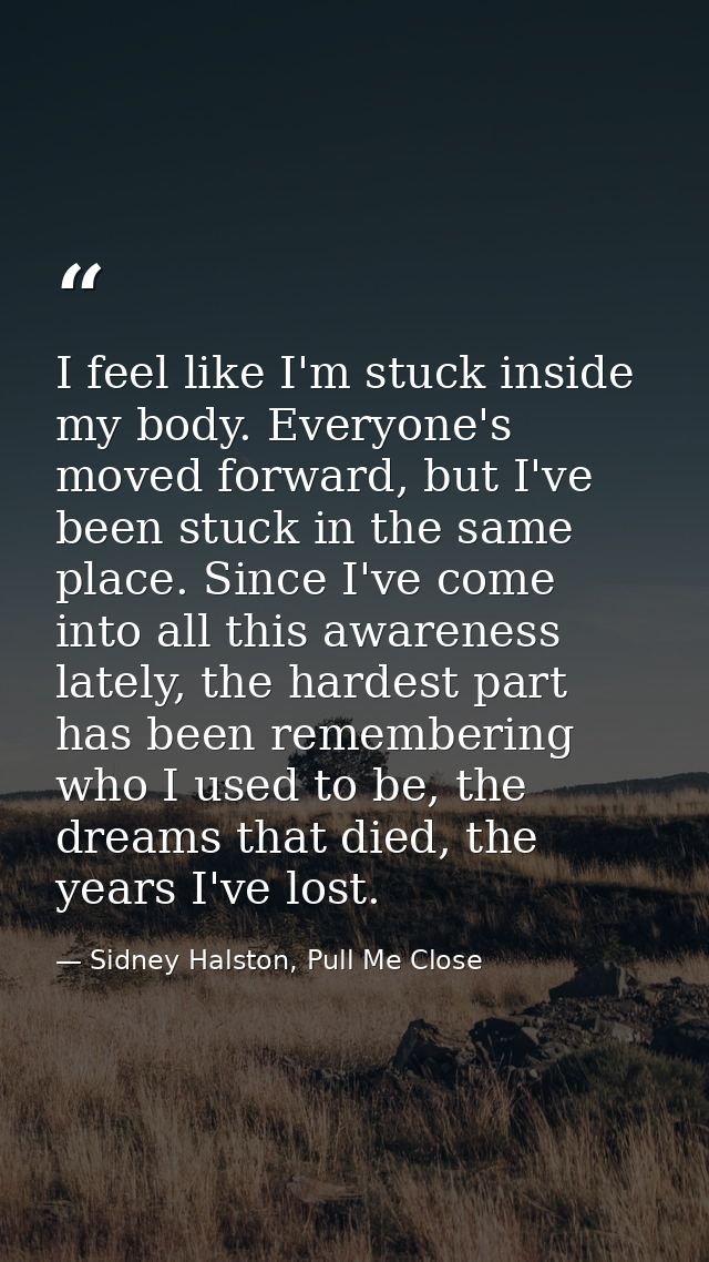 I feel like I'm stuck inside my body. Everyone's moved forward, but I've been stuck in the same place. Since I've come i — Sidney Halston, Pull Me Close