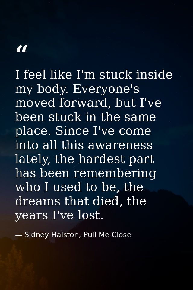 I feel like I'm stuck inside my body. Everyone's moved forward, but I've been stuck in the same place. Since I've come i — Sidney Halston, Pull Me Close