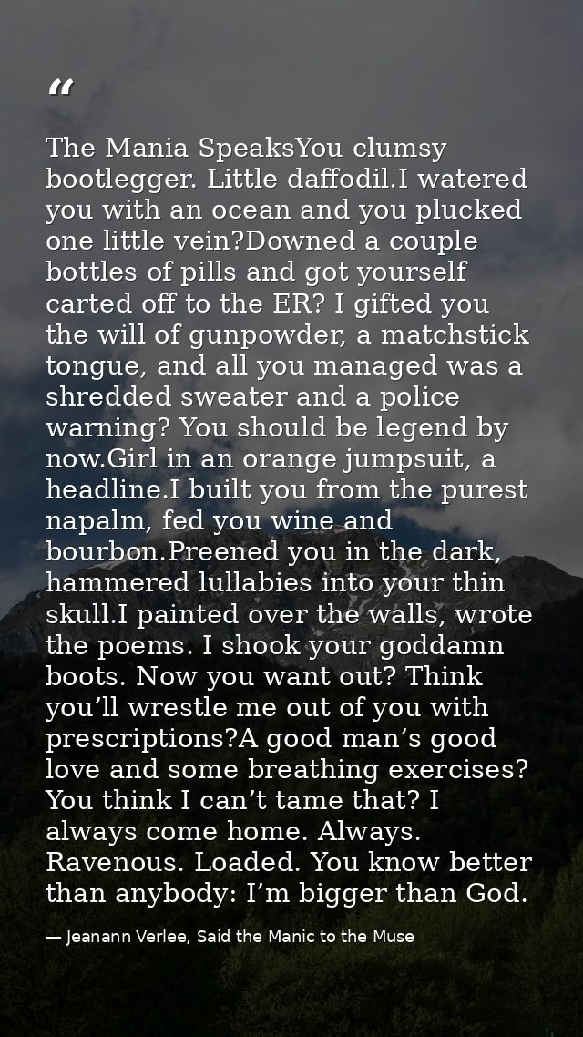 The Mania SpeaksYou clumsy bootlegger. Little daffodil.I watered you with an ocean and you plucked one little vein?Downe — Jeanann Verlee, Said the Manic to the Muse
