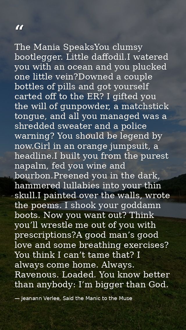 The Mania SpeaksYou clumsy bootlegger. Little daffodil.I watered you with an ocean and you plucked one little vein?Downe — Jeanann Verlee, Said the Manic to the Muse