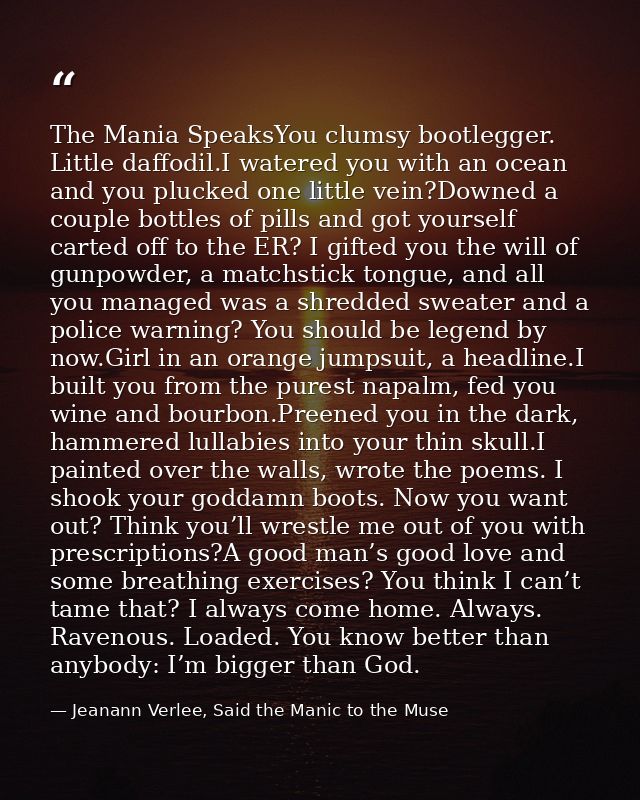 The Mania SpeaksYou clumsy bootlegger. Little daffodil.I watered you with an ocean and you plucked one little vein?Downe — Jeanann Verlee, Said the Manic to the Muse