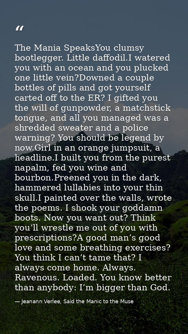 The Mania SpeaksYou clumsy bootlegger. Little daffodil.I watered you with an ocean and you plucked one little vein?Downe — Jeanann Verlee, Said the Manic to the Muse