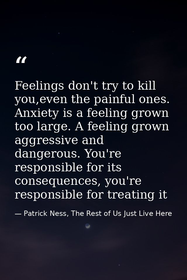 Feelings don't try to kill you,even the painful ones. Anxiety is a feeling grown too large. A feeling grown aggressive a — Patrick Ness, The Rest of Us Just Live Here