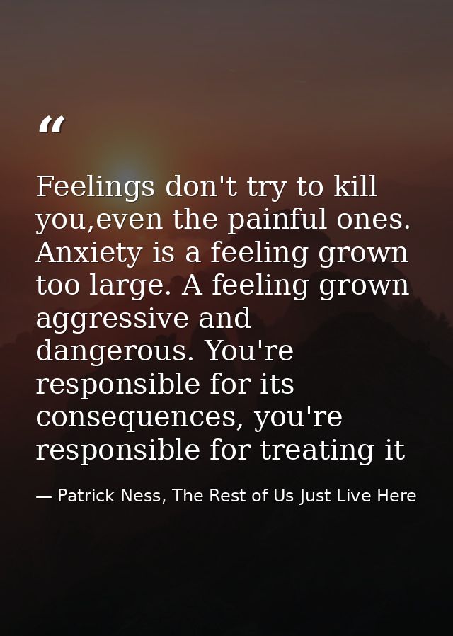 Feelings don't try to kill you,even the painful ones. Anxiety is a feeling grown too large. A feeling grown aggressive a — Patrick Ness, The Rest of Us Just Live Here