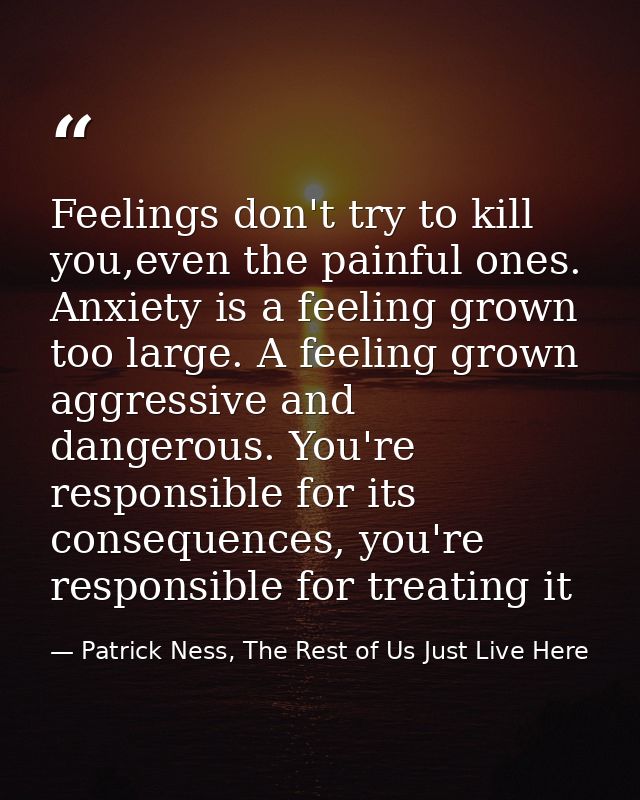 Feelings don't try to kill you,even the painful ones. Anxiety is a feeling grown too large. A feeling grown aggressive a — Patrick Ness, The Rest of Us Just Live Here