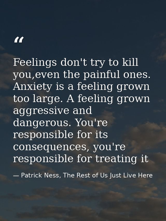 Feelings don't try to kill you,even the painful ones. Anxiety is a feeling grown too large. A feeling grown aggressive a — Patrick Ness, The Rest of Us Just Live Here