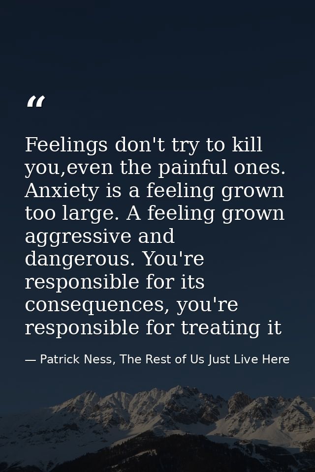 Feelings don't try to kill you,even the painful ones. Anxiety is a feeling grown too large. A feeling grown aggressive a — Patrick Ness, The Rest of Us Just Live Here
