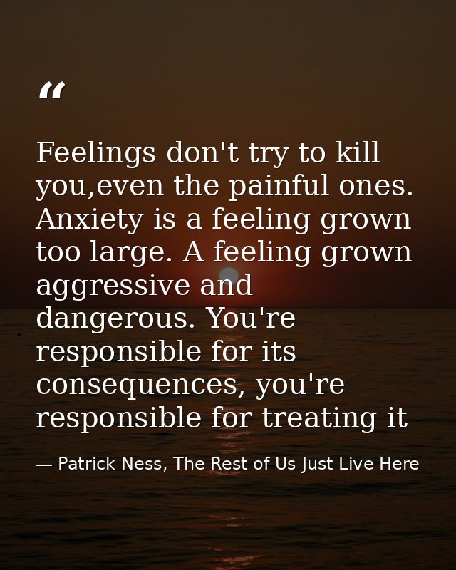 Feelings don't try to kill you,even the painful ones. Anxiety is a feeling grown too large. A feeling grown aggressive a — Patrick Ness, The Rest of Us Just Live Here