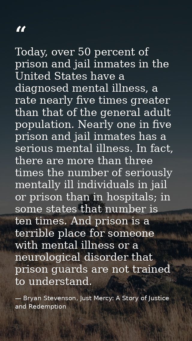 Today, over 50 percent of prison and jail inmates in the United States have a diagnosed mental illness, a rate nearly fi — Bryan Stevenson, Just Mercy: A Story of Justice and Redemption