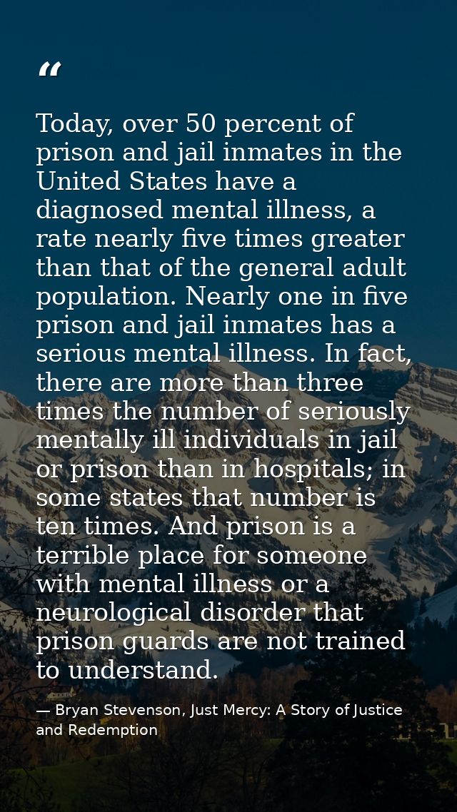 Today, over 50 percent of prison and jail inmates in the United States have a diagnosed mental illness, a rate nearly fi — Bryan Stevenson, Just Mercy: A Story of Justice and Redemption