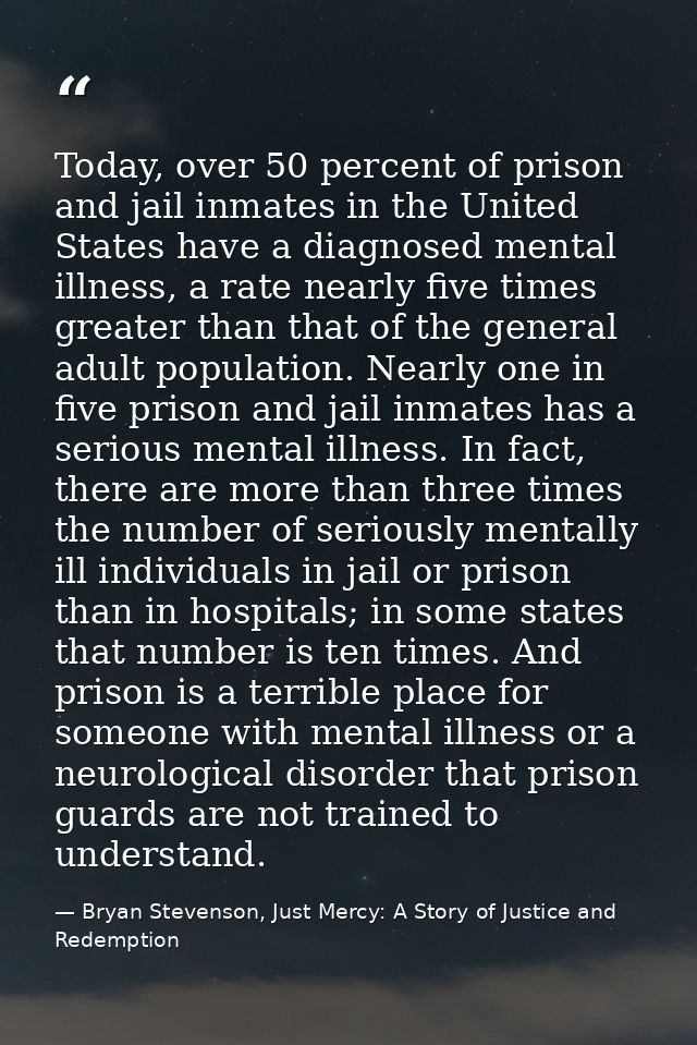 Today, over 50 percent of prison and jail inmates in the United States have a diagnosed mental illness, a rate nearly fi — Bryan Stevenson, Just Mercy: A Story of Justice and Redemption
