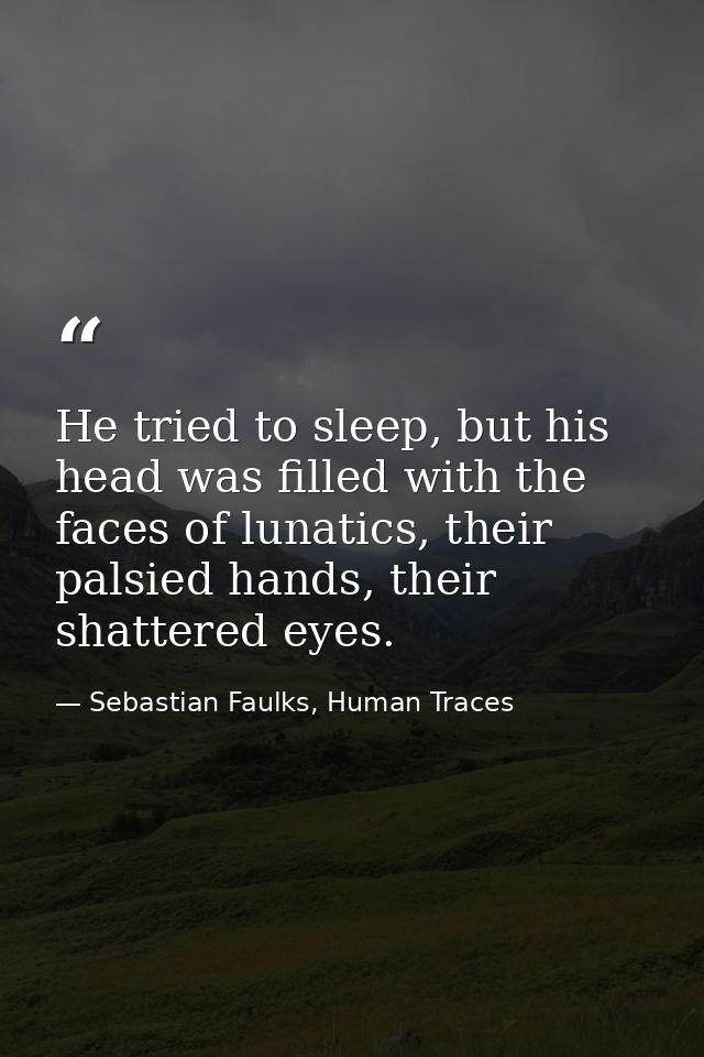 He tried to sleep, but his head was filled with the faces of lunatics, their palsied hands, their shattered eyes. — Sebastian Faulks, Human Traces