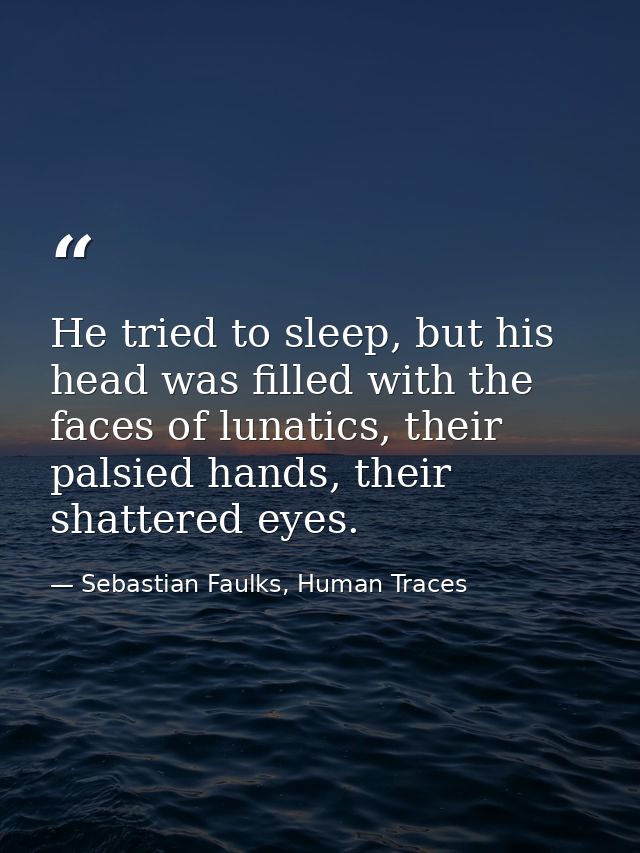 He tried to sleep, but his head was filled with the faces of lunatics, their palsied hands, their shattered eyes. — Sebastian Faulks, Human Traces