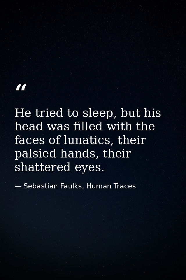 He tried to sleep, but his head was filled with the faces of lunatics, their palsied hands, their shattered eyes. — Sebastian Faulks, Human Traces