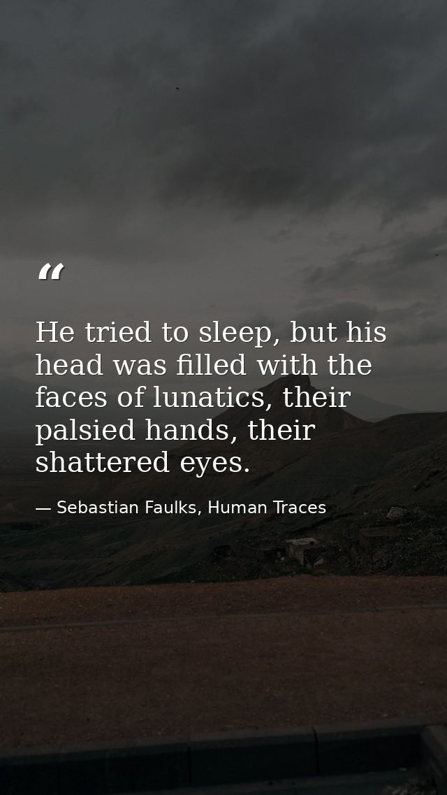 He tried to sleep, but his head was filled with the faces of lunatics, their palsied hands, their shattered eyes. — Sebastian Faulks, Human Traces