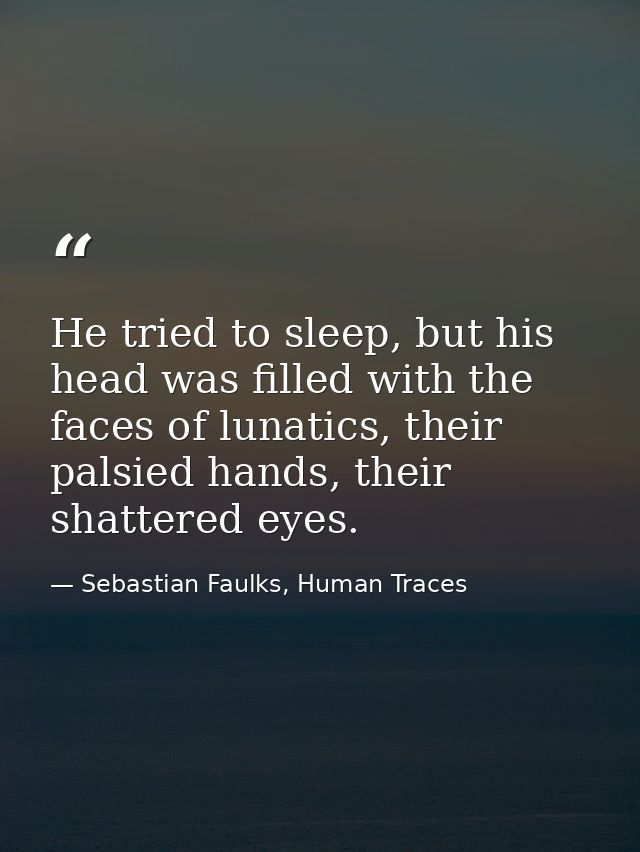 He tried to sleep, but his head was filled with the faces of lunatics, their palsied hands, their shattered eyes. — Sebastian Faulks, Human Traces