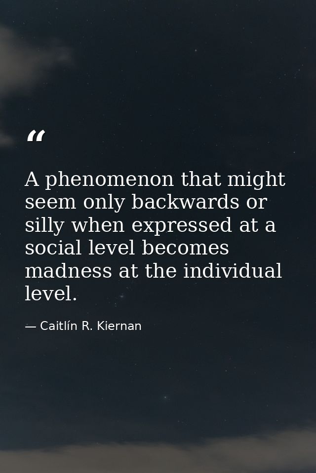 A phenomenon that might seem only backwards or silly when expressed at a social level becomes madness at the individual  — Caitlín R. Kiernan