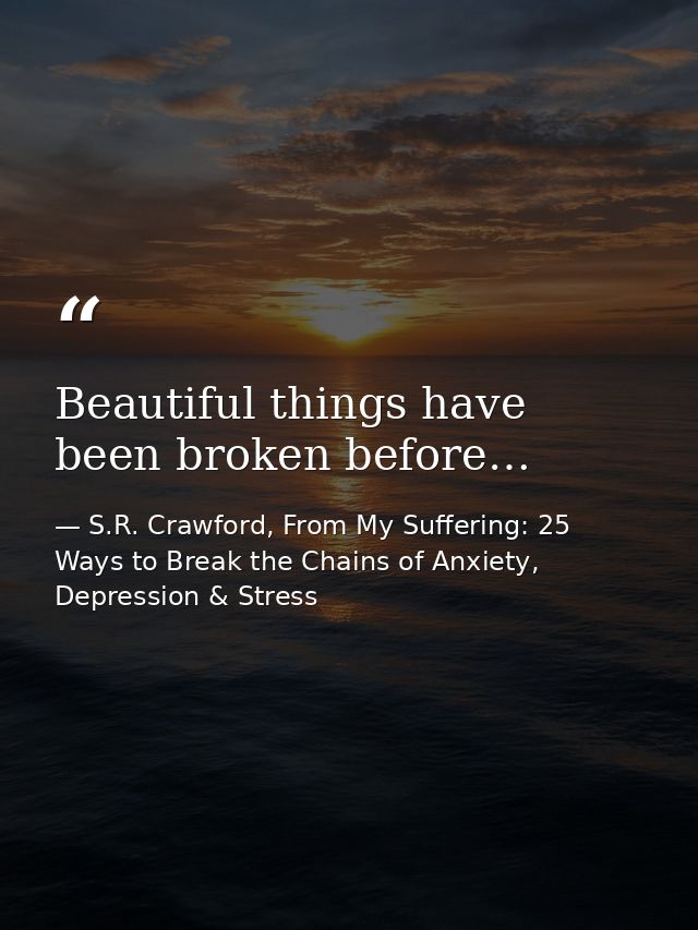 Beautiful things have been broken before… — S.R. Crawford, From My Suffering: 25 Ways to Break the Chains of Anxiety, Depression & Stress