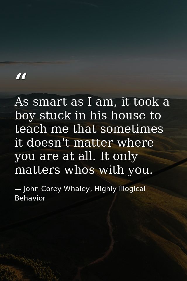 As smart as I am, it took a boy stuck in his house to teach me that sometimes it doesn't matter where you are at all. It — John Corey Whaley, Highly Illogical Behavior