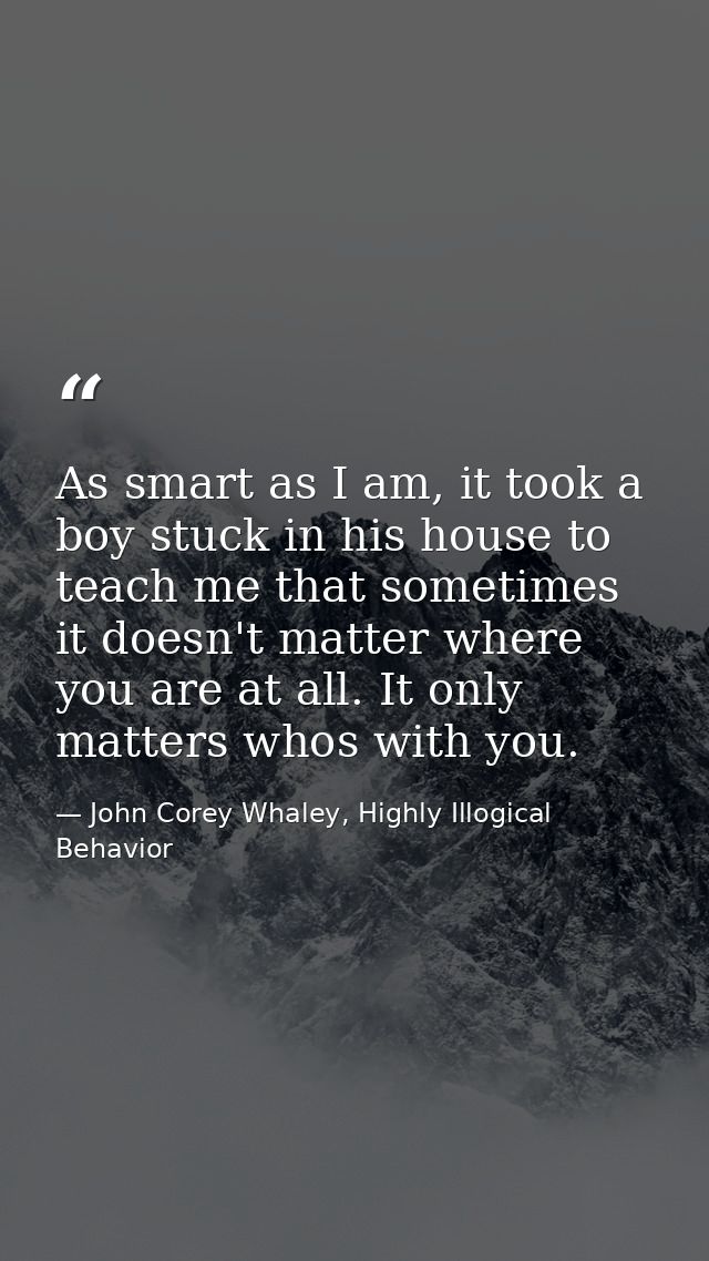 As smart as I am, it took a boy stuck in his house to teach me that sometimes it doesn't matter where you are at all. It — John Corey Whaley, Highly Illogical Behavior