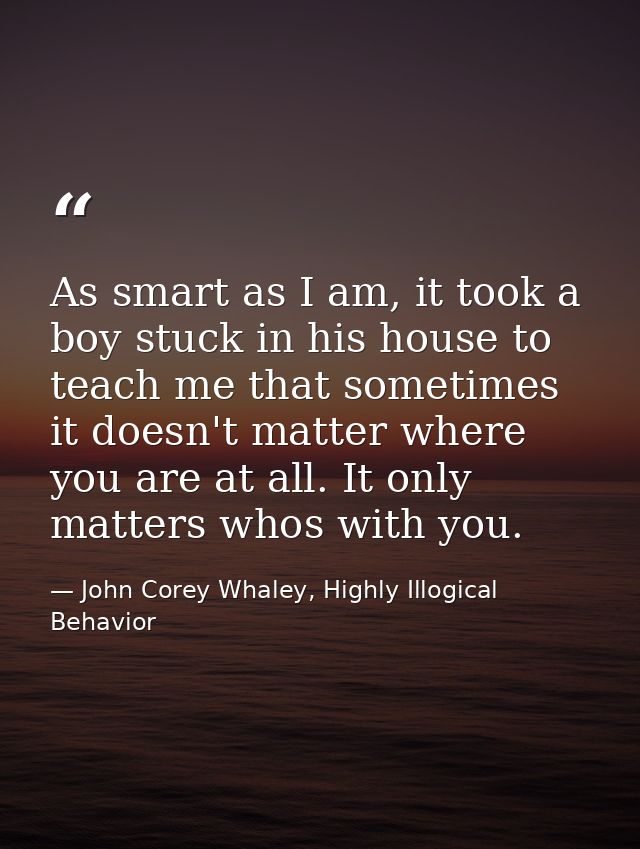 As smart as I am, it took a boy stuck in his house to teach me that sometimes it doesn't matter where you are at all. It — John Corey Whaley, Highly Illogical Behavior