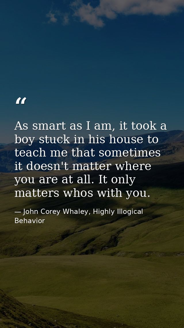 As smart as I am, it took a boy stuck in his house to teach me that sometimes it doesn't matter where you are at all. It — John Corey Whaley, Highly Illogical Behavior
