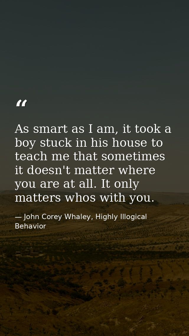 As smart as I am, it took a boy stuck in his house to teach me that sometimes it doesn't matter where you are at all. It — John Corey Whaley, Highly Illogical Behavior