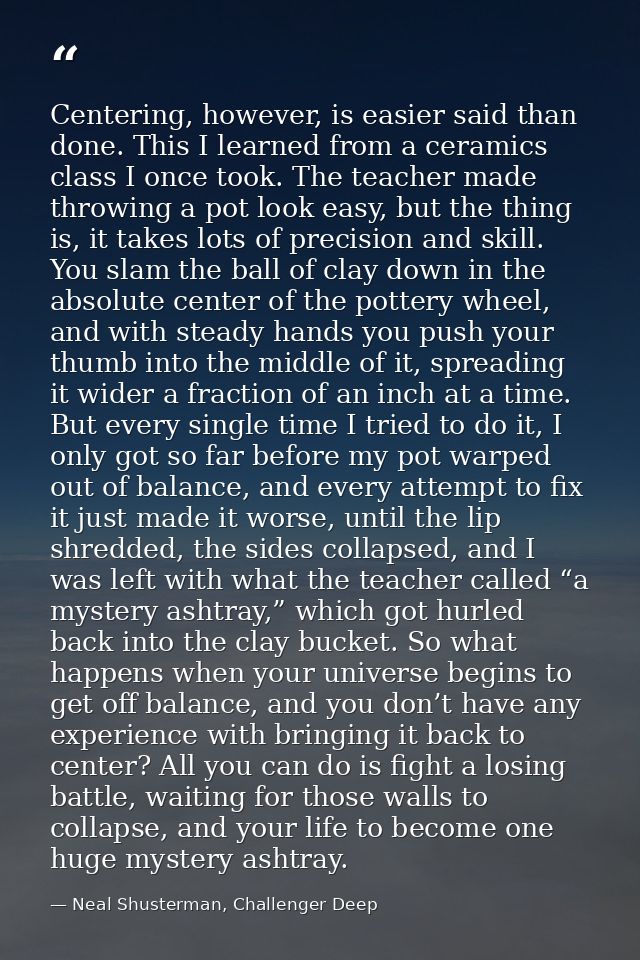 Centering, however, is easier said than done. This I learned from a ceramics class I once took. The teacher made throwin — Neal Shusterman, Challenger Deep