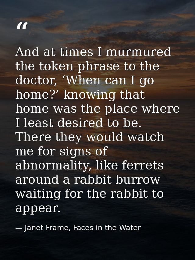 And at times I murmured the token phrase to the doctor, ‘When can I go home?’ knowing that home was the place where I le — Janet Frame, Faces in the Water