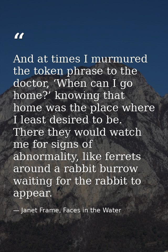 And at times I murmured the token phrase to the doctor, ‘When can I go home?’ knowing that home was the place where I le — Janet Frame, Faces in the Water